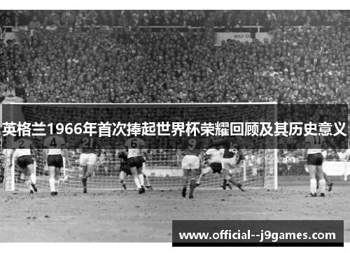 英格兰1966年首次捧起世界杯荣耀回顾及其历史意义 英格兰1966年首次捧起世界杯荣耀回顾及其历史意义