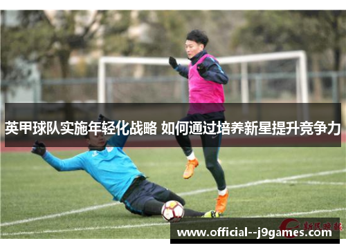 英甲球队实施年轻化战略 如何通过培养新星提升竞争力 英甲球队实施年轻化战略 如何通过培养新星提升竞争力