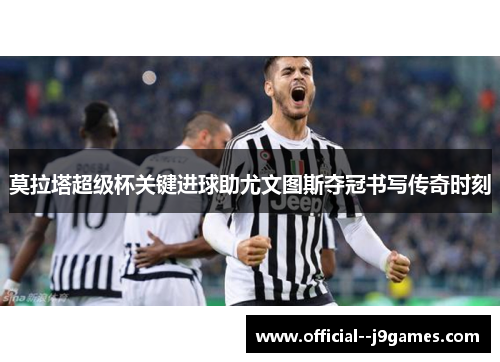 莫拉塔超级杯关键进球助尤文图斯夺冠书写传奇时刻 莫拉塔超级杯关键进球助尤文图斯夺冠书写传奇时刻