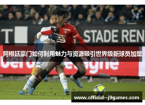 阿根廷豪门如何利用魅力与资源吸引世界级新球员加盟