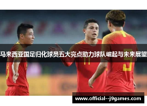 马来西亚国足归化球员五大亮点助力球队崛起与未来展望 马来西亚国足归化球员五大亮点助力球队崛起与未来展望