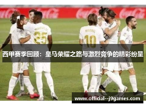 西甲赛季回顾：皇马荣耀之路与激烈竞争的精彩纷呈