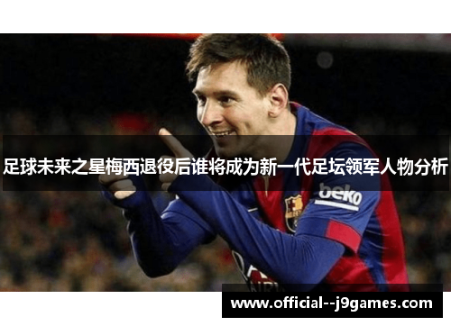足球未来之星梅西退役后谁将成为新一代足坛领军人物分析 足球未来之星梅西退役后谁将成为新一代足坛领军人物分析
