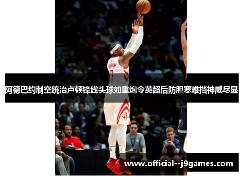 阿德巴约制空统治卢顿锋线头球如重炮令英超后防胆寒难挡神威尽显