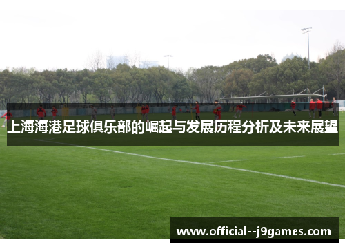 上海海港足球俱乐部的崛起与发展历程分析及未来展望