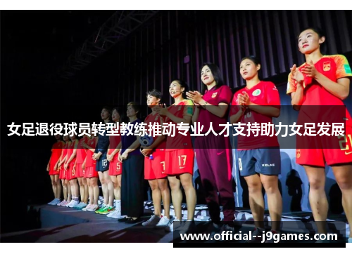 女足退役球员转型教练推动专业人才支持助力女足发展 女足退役球员转型教练推动专业人才支持助力女足发展