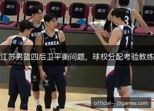 江苏男篮四后卫平衡问题,球权分配考验教练 江苏男篮四后卫平衡问题,球权分配考验教练